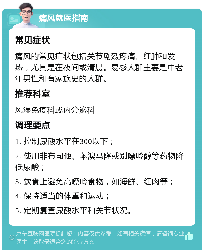 痛风就医指南 常见症状 痛风的常见症状包括关节剧烈疼痛、红肿和发热，尤其是在夜间或清晨。易感人群主要是中老年男性和有家族史的人群。 推荐科室 风湿免疫科或内分泌科 调理要点 1. 控制尿酸水平在300以下； 2. 使用非布司他、苯溴马隆或别嘌呤醇等药物降低尿酸； 3. 饮食上避免高嘌呤食物，如海鲜、红肉等； 4. 保持适当的体重和运动； 5. 定期复查尿酸水平和关节状况。