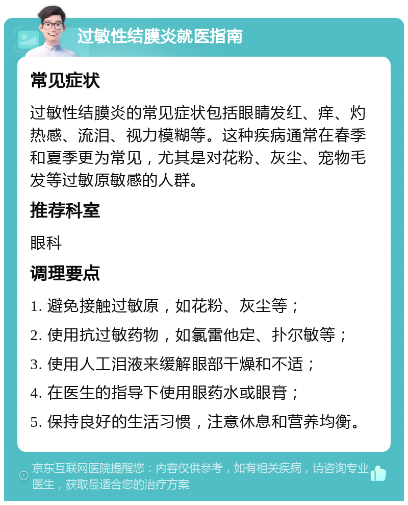 过敏性结膜炎就医指南 常见症状 过敏性结膜炎的常见症状包括眼睛发红、痒、灼热感、流泪、视力模糊等。这种疾病通常在春季和夏季更为常见，尤其是对花粉、灰尘、宠物毛发等过敏原敏感的人群。 推荐科室 眼科 调理要点 1. 避免接触过敏原，如花粉、灰尘等； 2. 使用抗过敏药物，如氯雷他定、扑尔敏等； 3. 使用人工泪液来缓解眼部干燥和不适； 4. 在医生的指导下使用眼药水或眼膏； 5. 保持良好的生活习惯，注意休息和营养均衡。