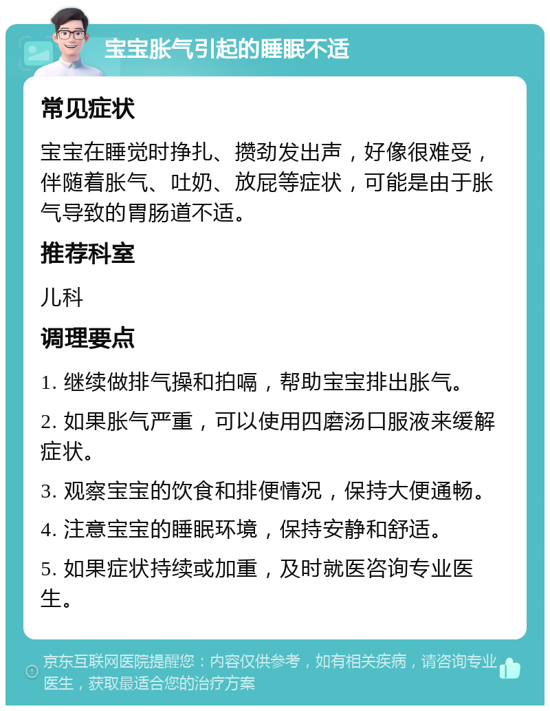 宝宝胀气引起的睡眠不适 常见症状 宝宝在睡觉时挣扎、攒劲发出声，好像很难受，伴随着胀气、吐奶、放屁等症状，可能是由于胀气导致的胃肠道不适。 推荐科室 儿科 调理要点 1. 继续做排气操和拍嗝，帮助宝宝排出胀气。 2. 如果胀气严重，可以使用四磨汤口服液来缓解症状。 3. 观察宝宝的饮食和排便情况，保持大便通畅。 4. 注意宝宝的睡眠环境，保持安静和舒适。 5. 如果症状持续或加重，及时就医咨询专业医生。