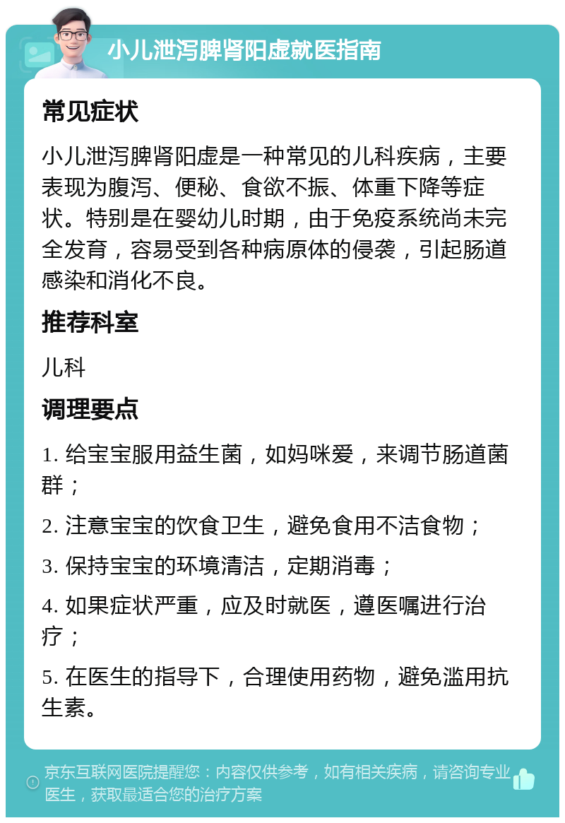 小儿泄泻脾肾阳虚就医指南 常见症状 小儿泄泻脾肾阳虚是一种常见的儿科疾病，主要表现为腹泻、便秘、食欲不振、体重下降等症状。特别是在婴幼儿时期，由于免疫系统尚未完全发育，容易受到各种病原体的侵袭，引起肠道感染和消化不良。 推荐科室 儿科 调理要点 1. 给宝宝服用益生菌，如妈咪爱，来调节肠道菌群； 2. 注意宝宝的饮食卫生，避免食用不洁食物； 3. 保持宝宝的环境清洁，定期消毒； 4. 如果症状严重，应及时就医，遵医嘱进行治疗； 5. 在医生的指导下，合理使用药物，避免滥用抗生素。