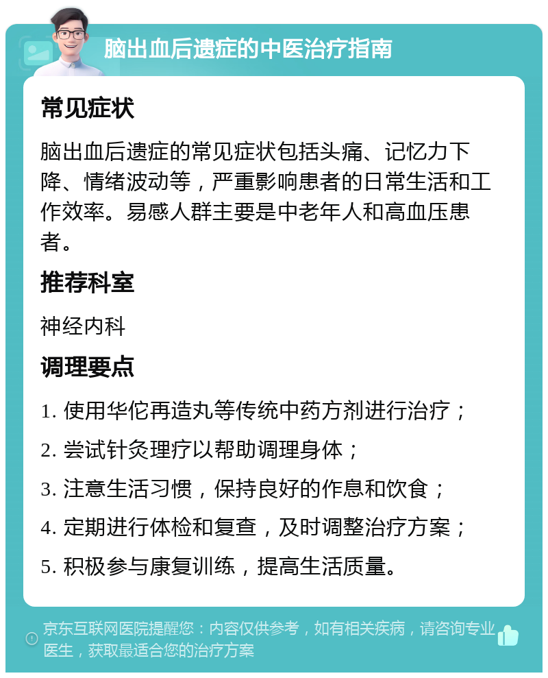 脑出血后遗症的中医治疗指南 常见症状 脑出血后遗症的常见症状包括头痛、记忆力下降、情绪波动等，严重影响患者的日常生活和工作效率。易感人群主要是中老年人和高血压患者。 推荐科室 神经内科 调理要点 1. 使用华佗再造丸等传统中药方剂进行治疗； 2. 尝试针灸理疗以帮助调理身体； 3. 注意生活习惯，保持良好的作息和饮食； 4. 定期进行体检和复查，及时调整治疗方案； 5. 积极参与康复训练，提高生活质量。