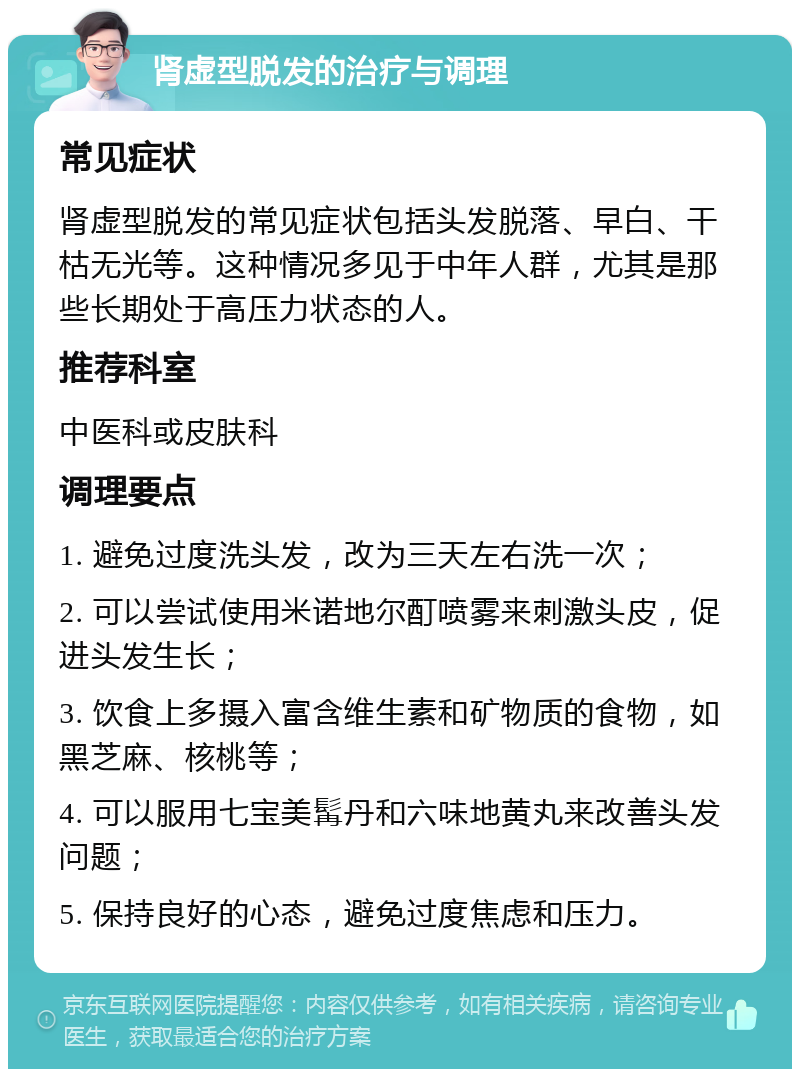 肾虚型脱发的治疗与调理 常见症状 肾虚型脱发的常见症状包括头发脱落、早白、干枯无光等。这种情况多见于中年人群，尤其是那些长期处于高压力状态的人。 推荐科室 中医科或皮肤科 调理要点 1. 避免过度洗头发，改为三天左右洗一次； 2. 可以尝试使用米诺地尔酊喷雾来刺激头皮，促进头发生长； 3. 饮食上多摄入富含维生素和矿物质的食物，如黑芝麻、核桃等； 4. 可以服用七宝美髯丹和六味地黄丸来改善头发问题； 5. 保持良好的心态，避免过度焦虑和压力。