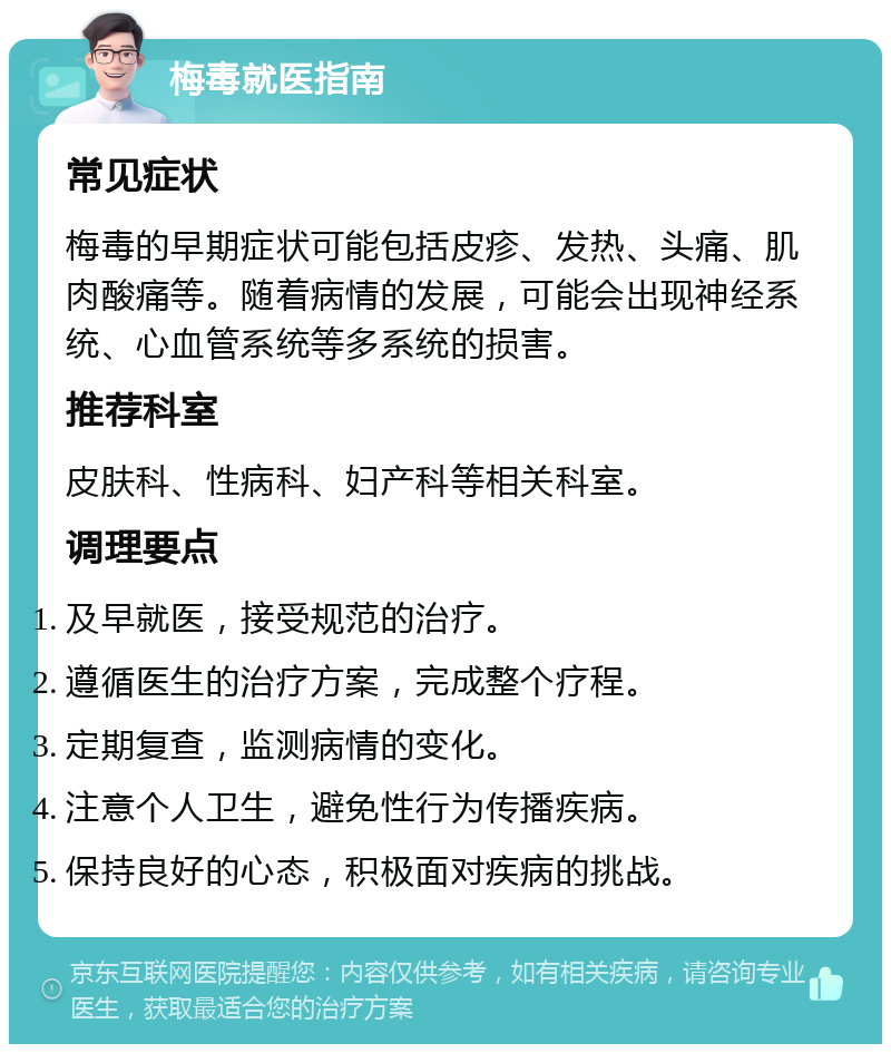 梅毒就医指南 常见症状 梅毒的早期症状可能包括皮疹、发热、头痛、肌肉酸痛等。随着病情的发展，可能会出现神经系统、心血管系统等多系统的损害。 推荐科室 皮肤科、性病科、妇产科等相关科室。 调理要点 及早就医，接受规范的治疗。 遵循医生的治疗方案，完成整个疗程。 定期复查，监测病情的变化。 注意个人卫生，避免性行为传播疾病。 保持良好的心态，积极面对疾病的挑战。