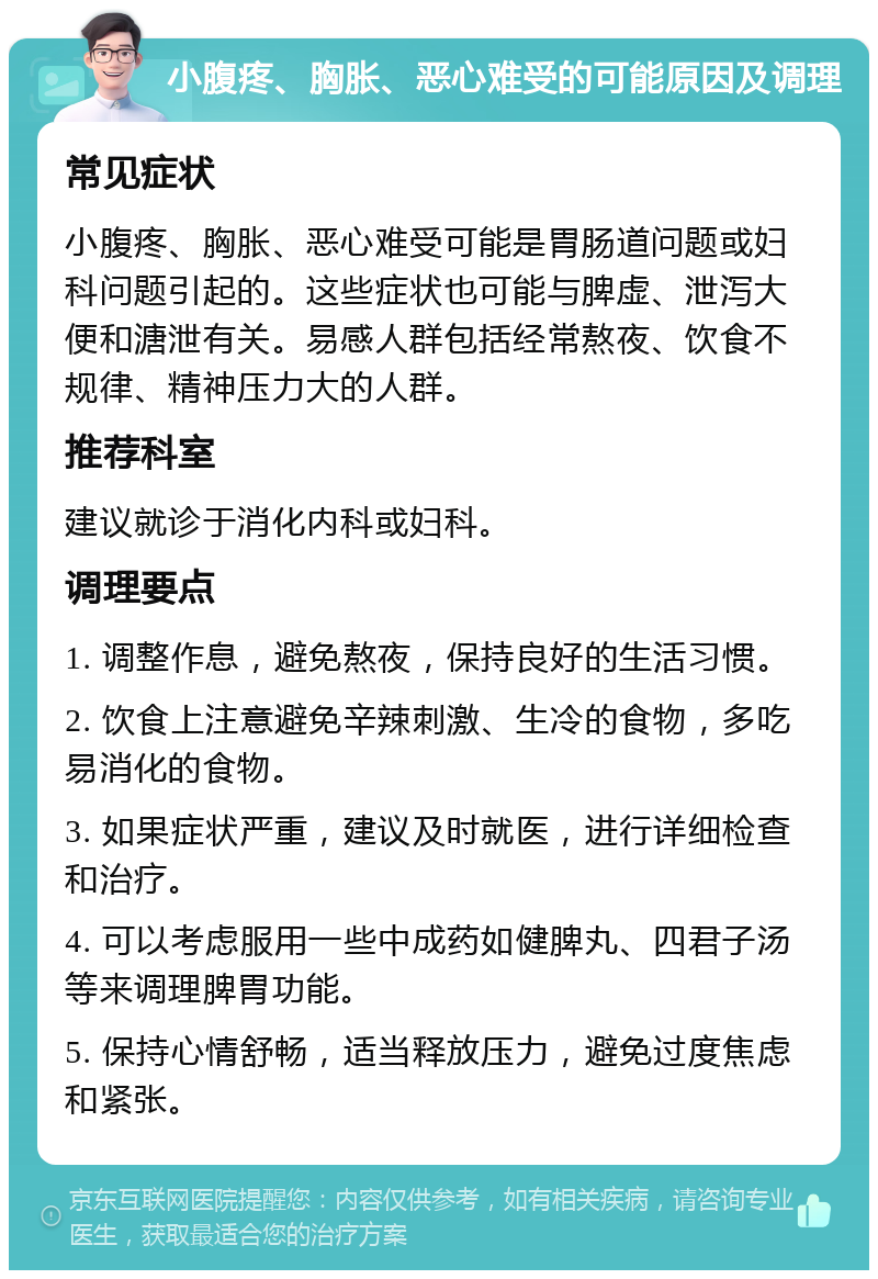 小腹疼、胸胀、恶心难受的可能原因及调理 常见症状 小腹疼、胸胀、恶心难受可能是胃肠道问题或妇科问题引起的。这些症状也可能与脾虚、泄泻大便和溏泄有关。易感人群包括经常熬夜、饮食不规律、精神压力大的人群。 推荐科室 建议就诊于消化内科或妇科。 调理要点 1. 调整作息，避免熬夜，保持良好的生活习惯。 2. 饮食上注意避免辛辣刺激、生冷的食物，多吃易消化的食物。 3. 如果症状严重，建议及时就医，进行详细检查和治疗。 4. 可以考虑服用一些中成药如健脾丸、四君子汤等来调理脾胃功能。 5. 保持心情舒畅，适当释放压力，避免过度焦虑和紧张。