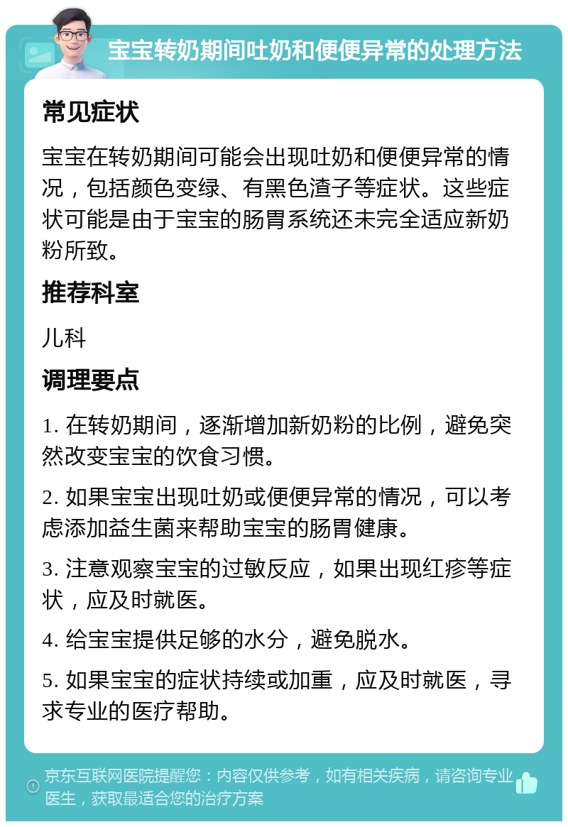 宝宝转奶期间吐奶和便便异常的处理方法 常见症状 宝宝在转奶期间可能会出现吐奶和便便异常的情况，包括颜色变绿、有黑色渣子等症状。这些症状可能是由于宝宝的肠胃系统还未完全适应新奶粉所致。 推荐科室 儿科 调理要点 1. 在转奶期间，逐渐增加新奶粉的比例，避免突然改变宝宝的饮食习惯。 2. 如果宝宝出现吐奶或便便异常的情况，可以考虑添加益生菌来帮助宝宝的肠胃健康。 3. 注意观察宝宝的过敏反应，如果出现红疹等症状，应及时就医。 4. 给宝宝提供足够的水分，避免脱水。 5. 如果宝宝的症状持续或加重，应及时就医，寻求专业的医疗帮助。