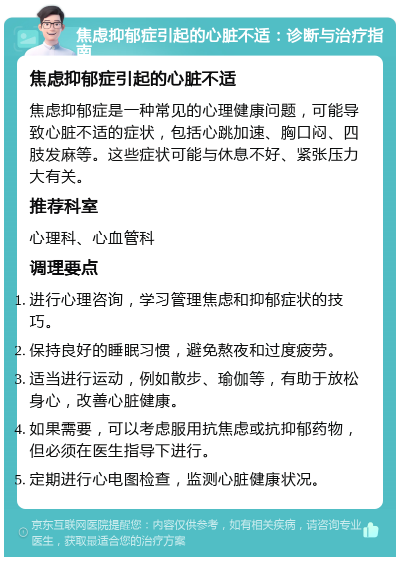 焦虑抑郁症引起的心脏不适：诊断与治疗指南 焦虑抑郁症引起的心脏不适 焦虑抑郁症是一种常见的心理健康问题，可能导致心脏不适的症状，包括心跳加速、胸口闷、四肢发麻等。这些症状可能与休息不好、紧张压力大有关。 推荐科室 心理科、心血管科 调理要点 进行心理咨询，学习管理焦虑和抑郁症状的技巧。 保持良好的睡眠习惯，避免熬夜和过度疲劳。 适当进行运动，例如散步、瑜伽等，有助于放松身心，改善心脏健康。 如果需要，可以考虑服用抗焦虑或抗抑郁药物，但必须在医生指导下进行。 定期进行心电图检查，监测心脏健康状况。