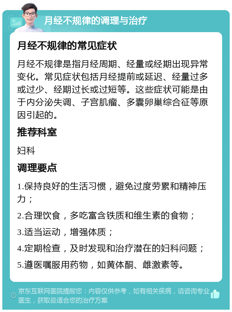 月经不规律的调理与治疗 月经不规律的常见症状 月经不规律是指月经周期、经量或经期出现异常变化。常见症状包括月经提前或延迟、经量过多或过少、经期过长或过短等。这些症状可能是由于内分泌失调、子宫肌瘤、多囊卵巢综合征等原因引起的。 推荐科室 妇科 调理要点 1.保持良好的生活习惯，避免过度劳累和精神压力； 2.合理饮食，多吃富含铁质和维生素的食物； 3.适当运动，增强体质； 4.定期检查，及时发现和治疗潜在的妇科问题； 5.遵医嘱服用药物，如黄体酮、雌激素等。