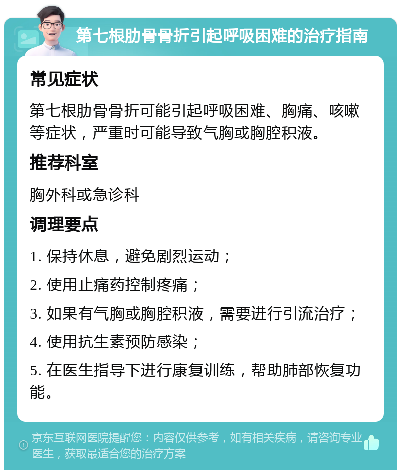 第七根肋骨骨折引起呼吸困难的治疗指南 常见症状 第七根肋骨骨折可能引起呼吸困难、胸痛、咳嗽等症状，严重时可能导致气胸或胸腔积液。 推荐科室 胸外科或急诊科 调理要点 1. 保持休息，避免剧烈运动； 2. 使用止痛药控制疼痛； 3. 如果有气胸或胸腔积液，需要进行引流治疗； 4. 使用抗生素预防感染； 5. 在医生指导下进行康复训练，帮助肺部恢复功能。