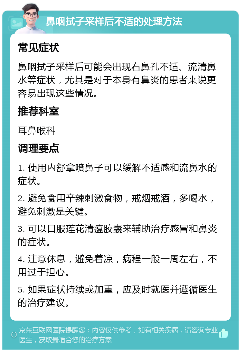 鼻咽拭子采样后不适的处理方法 常见症状 鼻咽拭子采样后可能会出现右鼻孔不适、流清鼻水等症状，尤其是对于本身有鼻炎的患者来说更容易出现这些情况。 推荐科室 耳鼻喉科 调理要点 1. 使用内舒拿喷鼻子可以缓解不适感和流鼻水的症状。 2. 避免食用辛辣刺激食物，戒烟戒酒，多喝水，避免刺激是关键。 3. 可以口服莲花清瘟胶囊来辅助治疗感冒和鼻炎的症状。 4. 注意休息，避免着凉，病程一般一周左右，不用过于担心。 5. 如果症状持续或加重，应及时就医并遵循医生的治疗建议。