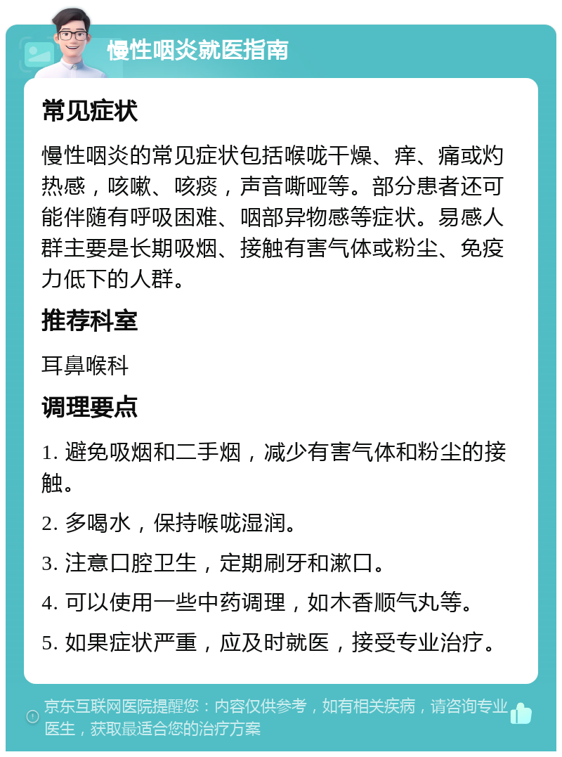 慢性咽炎就医指南 常见症状 慢性咽炎的常见症状包括喉咙干燥、痒、痛或灼热感，咳嗽、咳痰，声音嘶哑等。部分患者还可能伴随有呼吸困难、咽部异物感等症状。易感人群主要是长期吸烟、接触有害气体或粉尘、免疫力低下的人群。 推荐科室 耳鼻喉科 调理要点 1. 避免吸烟和二手烟，减少有害气体和粉尘的接触。 2. 多喝水，保持喉咙湿润。 3. 注意口腔卫生，定期刷牙和漱口。 4. 可以使用一些中药调理，如木香顺气丸等。 5. 如果症状严重，应及时就医，接受专业治疗。