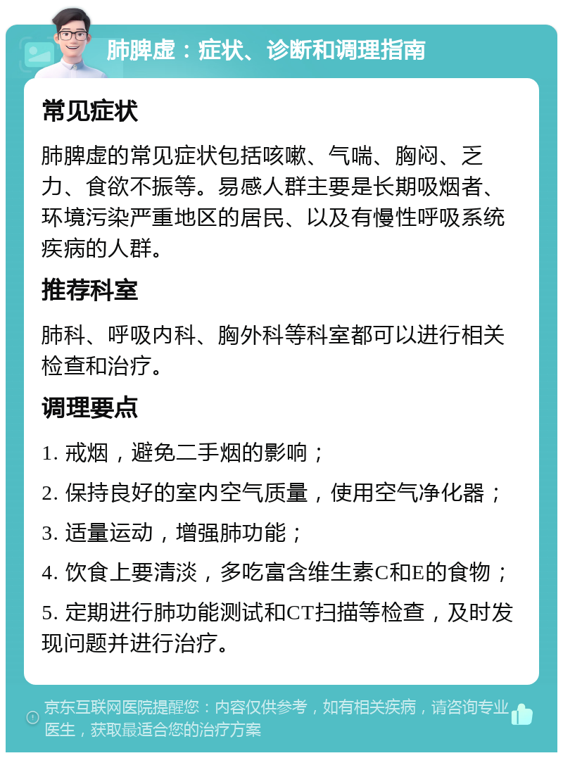 肺脾虚：症状、诊断和调理指南 常见症状 肺脾虚的常见症状包括咳嗽、气喘、胸闷、乏力、食欲不振等。易感人群主要是长期吸烟者、环境污染严重地区的居民、以及有慢性呼吸系统疾病的人群。 推荐科室 肺科、呼吸内科、胸外科等科室都可以进行相关检查和治疗。 调理要点 1. 戒烟，避免二手烟的影响； 2. 保持良好的室内空气质量，使用空气净化器； 3. 适量运动，增强肺功能； 4. 饮食上要清淡，多吃富含维生素C和E的食物； 5. 定期进行肺功能测试和CT扫描等检查，及时发现问题并进行治疗。