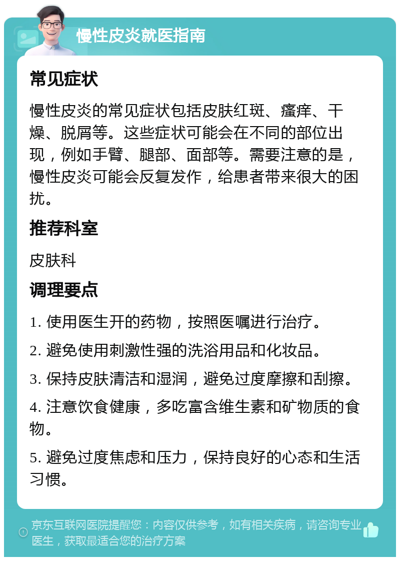 慢性皮炎就医指南 常见症状 慢性皮炎的常见症状包括皮肤红斑、瘙痒、干燥、脱屑等。这些症状可能会在不同的部位出现，例如手臂、腿部、面部等。需要注意的是，慢性皮炎可能会反复发作，给患者带来很大的困扰。 推荐科室 皮肤科 调理要点 1. 使用医生开的药物，按照医嘱进行治疗。 2. 避免使用刺激性强的洗浴用品和化妆品。 3. 保持皮肤清洁和湿润，避免过度摩擦和刮擦。 4. 注意饮食健康，多吃富含维生素和矿物质的食物。 5. 避免过度焦虑和压力，保持良好的心态和生活习惯。