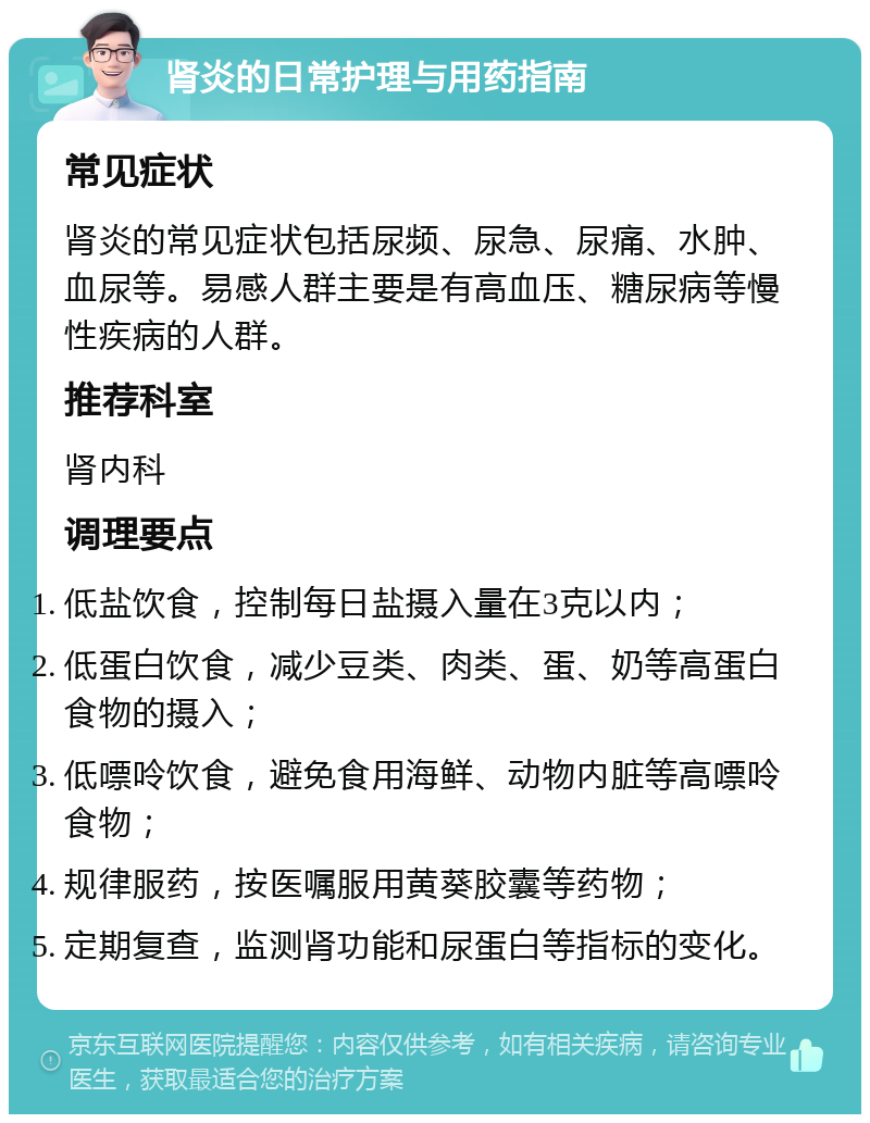 肾炎的日常护理与用药指南 常见症状 肾炎的常见症状包括尿频、尿急、尿痛、水肿、血尿等。易感人群主要是有高血压、糖尿病等慢性疾病的人群。 推荐科室 肾内科 调理要点 低盐饮食，控制每日盐摄入量在3克以内； 低蛋白饮食，减少豆类、肉类、蛋、奶等高蛋白食物的摄入； 低嘌呤饮食，避免食用海鲜、动物内脏等高嘌呤食物； 规律服药，按医嘱服用黄葵胶囊等药物； 定期复查，监测肾功能和尿蛋白等指标的变化。