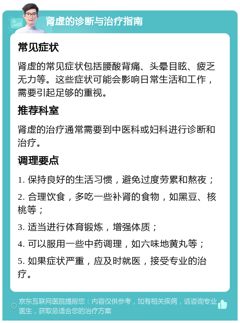 肾虚的诊断与治疗指南 常见症状 肾虚的常见症状包括腰酸背痛、头晕目眩、疲乏无力等。这些症状可能会影响日常生活和工作，需要引起足够的重视。 推荐科室 肾虚的治疗通常需要到中医科或妇科进行诊断和治疗。 调理要点 1. 保持良好的生活习惯，避免过度劳累和熬夜； 2. 合理饮食，多吃一些补肾的食物，如黑豆、核桃等； 3. 适当进行体育锻炼，增强体质； 4. 可以服用一些中药调理，如六味地黄丸等； 5. 如果症状严重，应及时就医，接受专业的治疗。