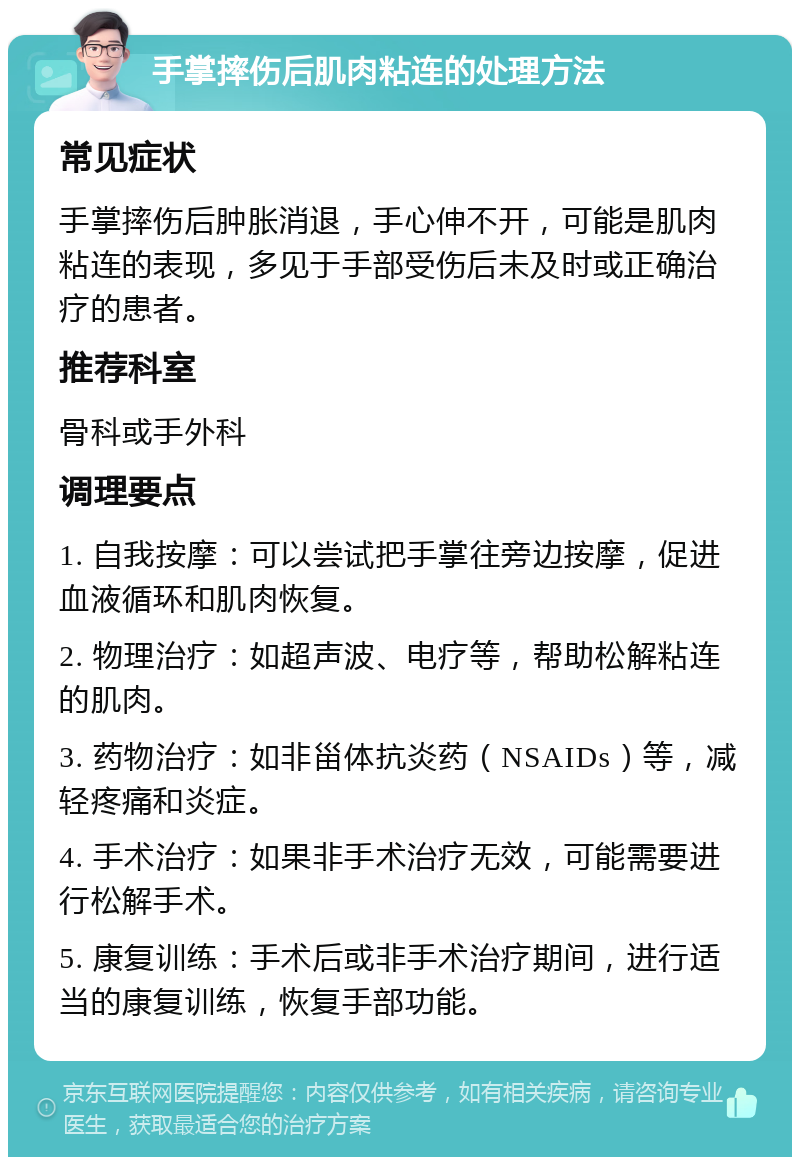 手掌摔伤后肌肉粘连的处理方法 常见症状 手掌摔伤后肿胀消退，手心伸不开，可能是肌肉粘连的表现，多见于手部受伤后未及时或正确治疗的患者。 推荐科室 骨科或手外科 调理要点 1. 自我按摩：可以尝试把手掌往旁边按摩，促进血液循环和肌肉恢复。 2. 物理治疗：如超声波、电疗等，帮助松解粘连的肌肉。 3. 药物治疗：如非甾体抗炎药（NSAIDs）等，减轻疼痛和炎症。 4. 手术治疗：如果非手术治疗无效，可能需要进行松解手术。 5. 康复训练：手术后或非手术治疗期间，进行适当的康复训练，恢复手部功能。