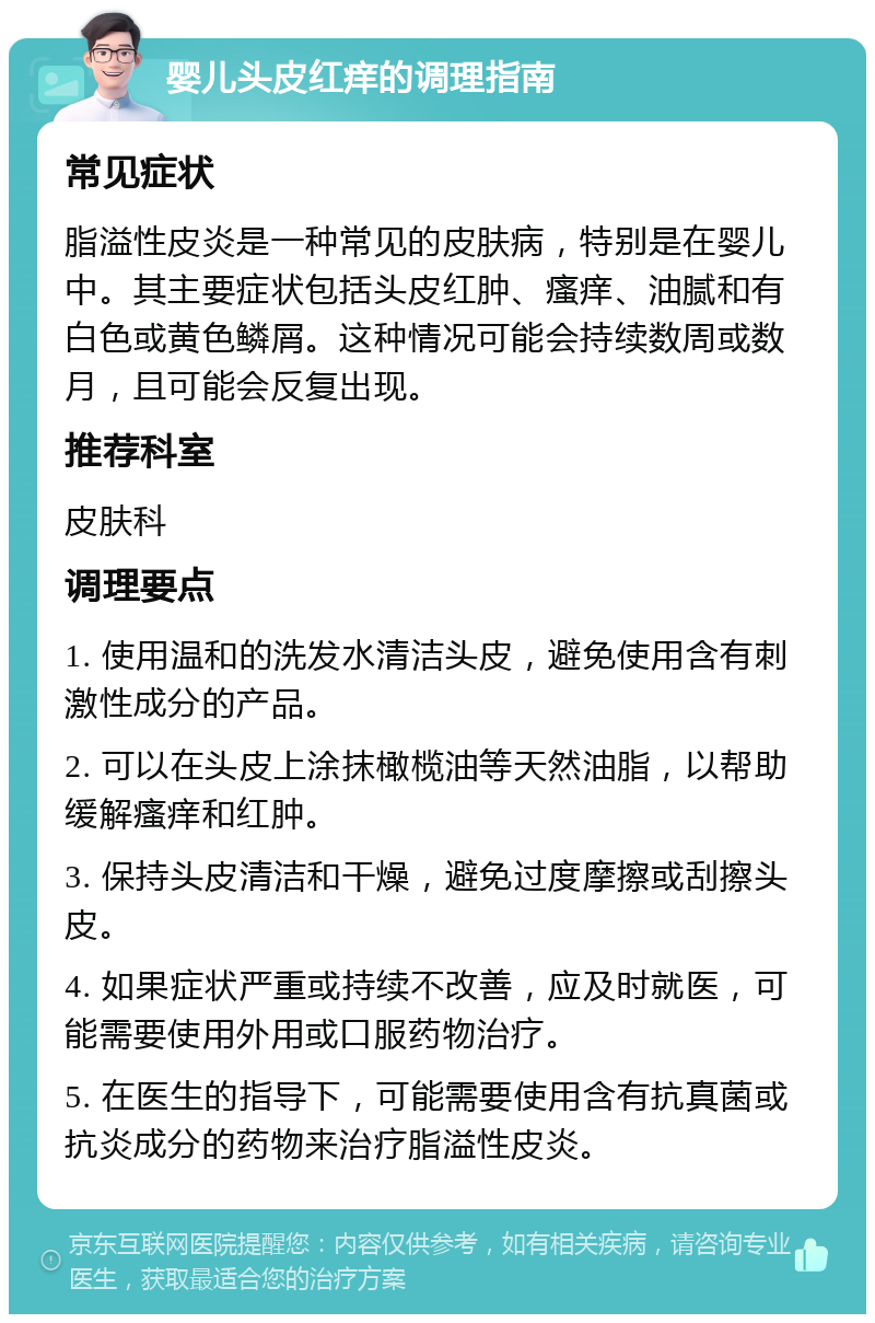 婴儿头皮红痒的调理指南 常见症状 脂溢性皮炎是一种常见的皮肤病，特别是在婴儿中。其主要症状包括头皮红肿、瘙痒、油腻和有白色或黄色鳞屑。这种情况可能会持续数周或数月，且可能会反复出现。 推荐科室 皮肤科 调理要点 1. 使用温和的洗发水清洁头皮，避免使用含有刺激性成分的产品。 2. 可以在头皮上涂抹橄榄油等天然油脂，以帮助缓解瘙痒和红肿。 3. 保持头皮清洁和干燥，避免过度摩擦或刮擦头皮。 4. 如果症状严重或持续不改善，应及时就医，可能需要使用外用或口服药物治疗。 5. 在医生的指导下，可能需要使用含有抗真菌或抗炎成分的药物来治疗脂溢性皮炎。