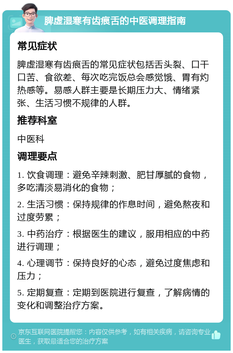 脾虚湿寒有齿痕舌的中医调理指南 常见症状 脾虚湿寒有齿痕舌的常见症状包括舌头裂、口干口苦、食欲差、每次吃完饭总会感觉饿、胃有灼热感等。易感人群主要是长期压力大、情绪紧张、生活习惯不规律的人群。 推荐科室 中医科 调理要点 1. 饮食调理：避免辛辣刺激、肥甘厚腻的食物，多吃清淡易消化的食物； 2. 生活习惯：保持规律的作息时间，避免熬夜和过度劳累； 3. 中药治疗：根据医生的建议，服用相应的中药进行调理； 4. 心理调节：保持良好的心态，避免过度焦虑和压力； 5. 定期复查：定期到医院进行复查，了解病情的变化和调整治疗方案。