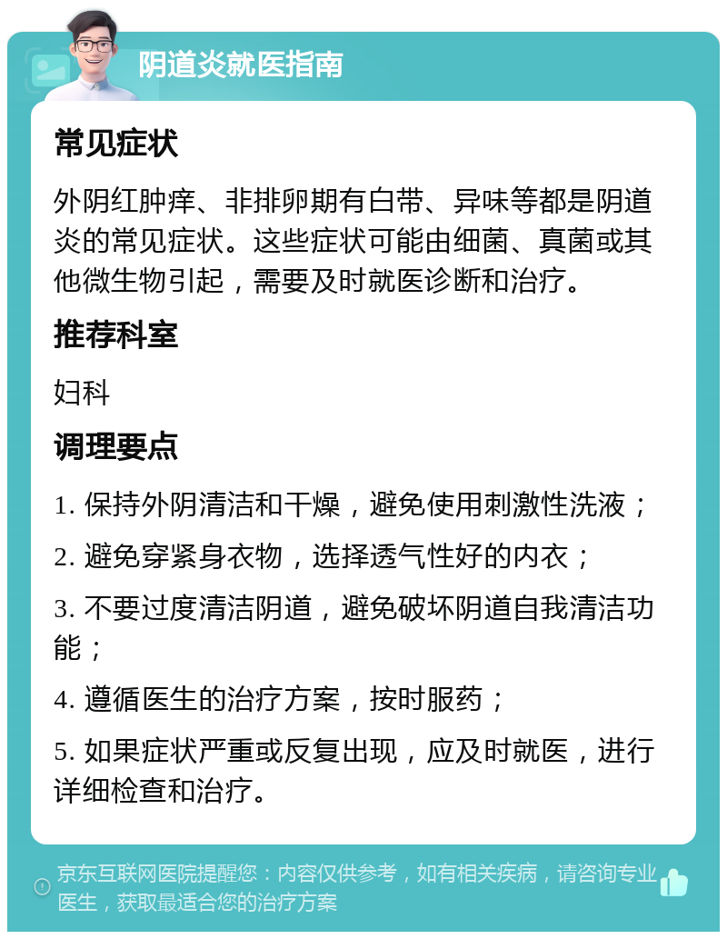 阴道炎就医指南 常见症状 外阴红肿痒、非排卵期有白带、异味等都是阴道炎的常见症状。这些症状可能由细菌、真菌或其他微生物引起，需要及时就医诊断和治疗。 推荐科室 妇科 调理要点 1. 保持外阴清洁和干燥，避免使用刺激性洗液； 2. 避免穿紧身衣物，选择透气性好的内衣； 3. 不要过度清洁阴道，避免破坏阴道自我清洁功能； 4. 遵循医生的治疗方案，按时服药； 5. 如果症状严重或反复出现，应及时就医，进行详细检查和治疗。