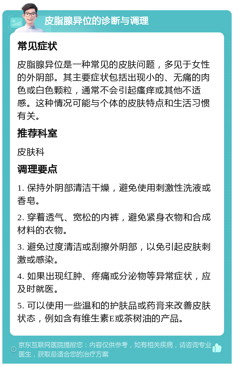 皮脂腺异位的诊断与调理 常见症状 皮脂腺异位是一种常见的皮肤问题，多见于女性的外阴部。其主要症状包括出现小的、无痛的肉色或白色颗粒，通常不会引起瘙痒或其他不适感。这种情况可能与个体的皮肤特点和生活习惯有关。 推荐科室 皮肤科 调理要点 1. 保持外阴部清洁干燥，避免使用刺激性洗液或香皂。 2. 穿着透气、宽松的内裤，避免紧身衣物和合成材料的衣物。 3. 避免过度清洁或刮擦外阴部，以免引起皮肤刺激或感染。 4. 如果出现红肿、疼痛或分泌物等异常症状，应及时就医。 5. 可以使用一些温和的护肤品或药膏来改善皮肤状态，例如含有维生素E或茶树油的产品。