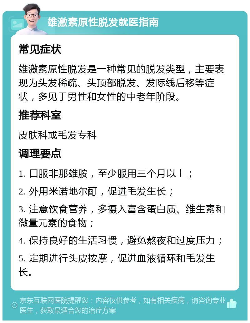 雄激素原性脱发就医指南 常见症状 雄激素原性脱发是一种常见的脱发类型，主要表现为头发稀疏、头顶部脱发、发际线后移等症状，多见于男性和女性的中老年阶段。 推荐科室 皮肤科或毛发专科 调理要点 1. 口服非那雄胺，至少服用三个月以上； 2. 外用米诺地尔酊，促进毛发生长； 3. 注意饮食营养，多摄入富含蛋白质、维生素和微量元素的食物； 4. 保持良好的生活习惯，避免熬夜和过度压力； 5. 定期进行头皮按摩，促进血液循环和毛发生长。