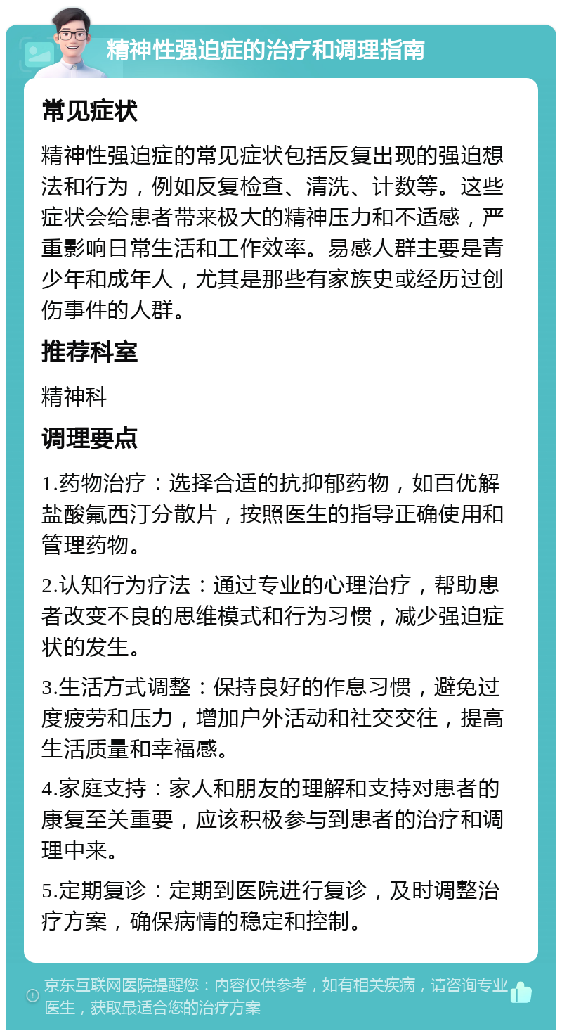 精神性强迫症的治疗和调理指南 常见症状 精神性强迫症的常见症状包括反复出现的强迫想法和行为，例如反复检查、清洗、计数等。这些症状会给患者带来极大的精神压力和不适感，严重影响日常生活和工作效率。易感人群主要是青少年和成年人，尤其是那些有家族史或经历过创伤事件的人群。 推荐科室 精神科 调理要点 1.药物治疗：选择合适的抗抑郁药物，如百优解盐酸氟西汀分散片，按照医生的指导正确使用和管理药物。 2.认知行为疗法：通过专业的心理治疗，帮助患者改变不良的思维模式和行为习惯，减少强迫症状的发生。 3.生活方式调整：保持良好的作息习惯，避免过度疲劳和压力，增加户外活动和社交交往，提高生活质量和幸福感。 4.家庭支持：家人和朋友的理解和支持对患者的康复至关重要，应该积极参与到患者的治疗和调理中来。 5.定期复诊：定期到医院进行复诊，及时调整治疗方案，确保病情的稳定和控制。