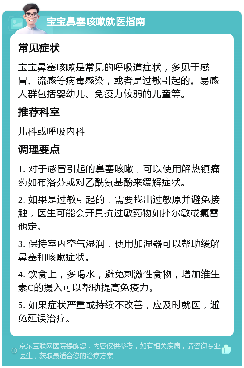 宝宝鼻塞咳嗽就医指南 常见症状 宝宝鼻塞咳嗽是常见的呼吸道症状，多见于感冒、流感等病毒感染，或者是过敏引起的。易感人群包括婴幼儿、免疫力较弱的儿童等。 推荐科室 儿科或呼吸内科 调理要点 1. 对于感冒引起的鼻塞咳嗽，可以使用解热镇痛药如布洛芬或对乙酰氨基酚来缓解症状。 2. 如果是过敏引起的，需要找出过敏原并避免接触，医生可能会开具抗过敏药物如扑尔敏或氯雷他定。 3. 保持室内空气湿润，使用加湿器可以帮助缓解鼻塞和咳嗽症状。 4. 饮食上，多喝水，避免刺激性食物，增加维生素C的摄入可以帮助提高免疫力。 5. 如果症状严重或持续不改善，应及时就医，避免延误治疗。