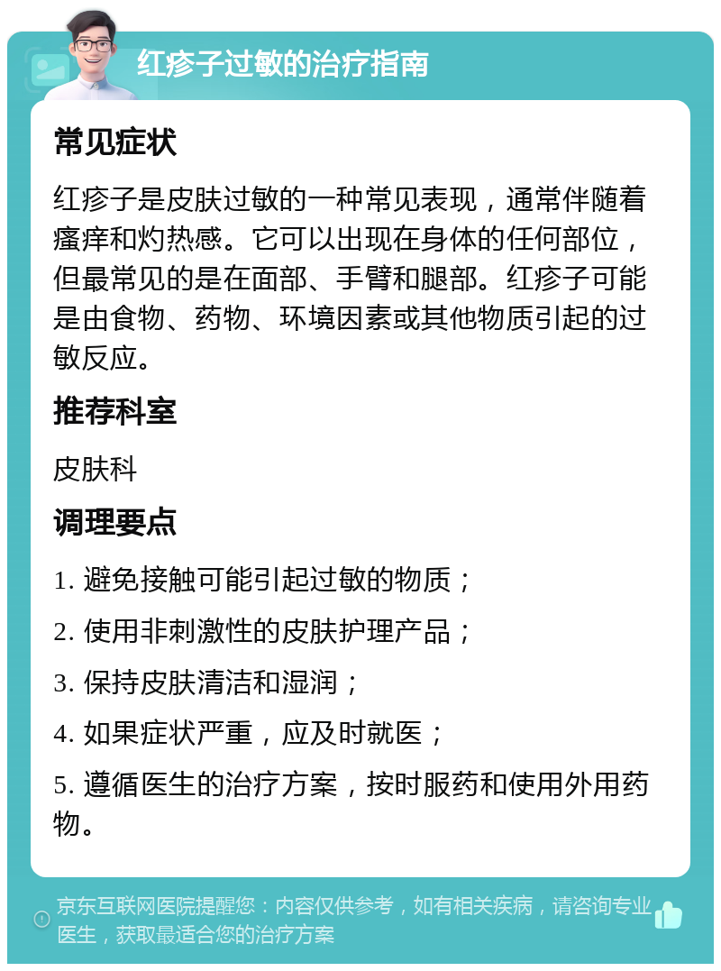 红疹子过敏的治疗指南 常见症状 红疹子是皮肤过敏的一种常见表现，通常伴随着瘙痒和灼热感。它可以出现在身体的任何部位，但最常见的是在面部、手臂和腿部。红疹子可能是由食物、药物、环境因素或其他物质引起的过敏反应。 推荐科室 皮肤科 调理要点 1. 避免接触可能引起过敏的物质； 2. 使用非刺激性的皮肤护理产品； 3. 保持皮肤清洁和湿润； 4. 如果症状严重，应及时就医； 5. 遵循医生的治疗方案，按时服药和使用外用药物。