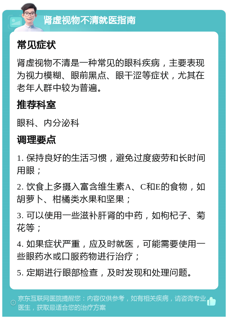 肾虚视物不清就医指南 常见症状 肾虚视物不清是一种常见的眼科疾病，主要表现为视力模糊、眼前黑点、眼干涩等症状，尤其在老年人群中较为普遍。 推荐科室 眼科、内分泌科 调理要点 1. 保持良好的生活习惯，避免过度疲劳和长时间用眼； 2. 饮食上多摄入富含维生素A、C和E的食物，如胡萝卜、柑橘类水果和坚果； 3. 可以使用一些滋补肝肾的中药，如枸杞子、菊花等； 4. 如果症状严重，应及时就医，可能需要使用一些眼药水或口服药物进行治疗； 5. 定期进行眼部检查，及时发现和处理问题。