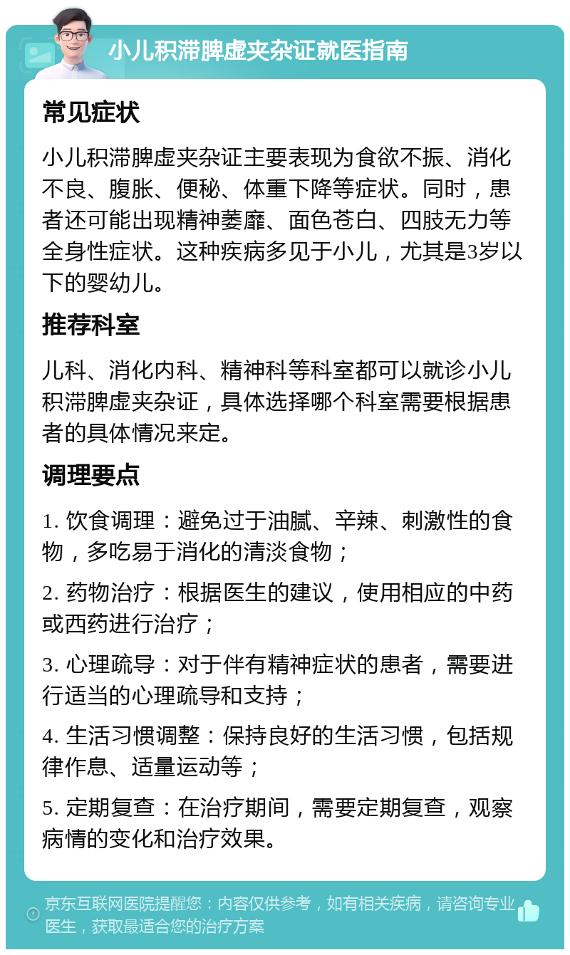 小儿积滞脾虚夹杂证就医指南 常见症状 小儿积滞脾虚夹杂证主要表现为食欲不振、消化不良、腹胀、便秘、体重下降等症状。同时，患者还可能出现精神萎靡、面色苍白、四肢无力等全身性症状。这种疾病多见于小儿，尤其是3岁以下的婴幼儿。 推荐科室 儿科、消化内科、精神科等科室都可以就诊小儿积滞脾虚夹杂证，具体选择哪个科室需要根据患者的具体情况来定。 调理要点 1. 饮食调理：避免过于油腻、辛辣、刺激性的食物，多吃易于消化的清淡食物； 2. 药物治疗：根据医生的建议，使用相应的中药或西药进行治疗； 3. 心理疏导：对于伴有精神症状的患者，需要进行适当的心理疏导和支持； 4. 生活习惯调整：保持良好的生活习惯，包括规律作息、适量运动等； 5. 定期复查：在治疗期间，需要定期复查，观察病情的变化和治疗效果。