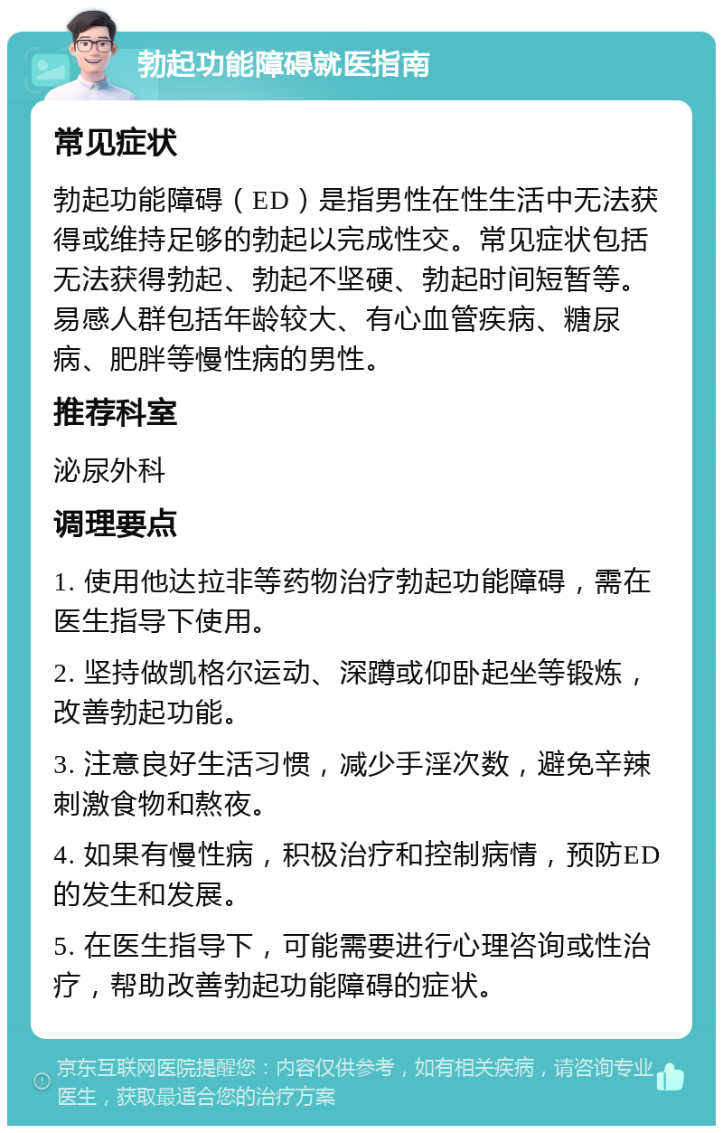 勃起功能障碍就医指南 常见症状 勃起功能障碍（ED）是指男性在性生活中无法获得或维持足够的勃起以完成性交。常见症状包括无法获得勃起、勃起不坚硬、勃起时间短暂等。易感人群包括年龄较大、有心血管疾病、糖尿病、肥胖等慢性病的男性。 推荐科室 泌尿外科 调理要点 1. 使用他达拉非等药物治疗勃起功能障碍，需在医生指导下使用。 2. 坚持做凯格尔运动、深蹲或仰卧起坐等锻炼，改善勃起功能。 3. 注意良好生活习惯，减少手淫次数，避免辛辣刺激食物和熬夜。 4. 如果有慢性病，积极治疗和控制病情，预防ED的发生和发展。 5. 在医生指导下，可能需要进行心理咨询或性治疗，帮助改善勃起功能障碍的症状。