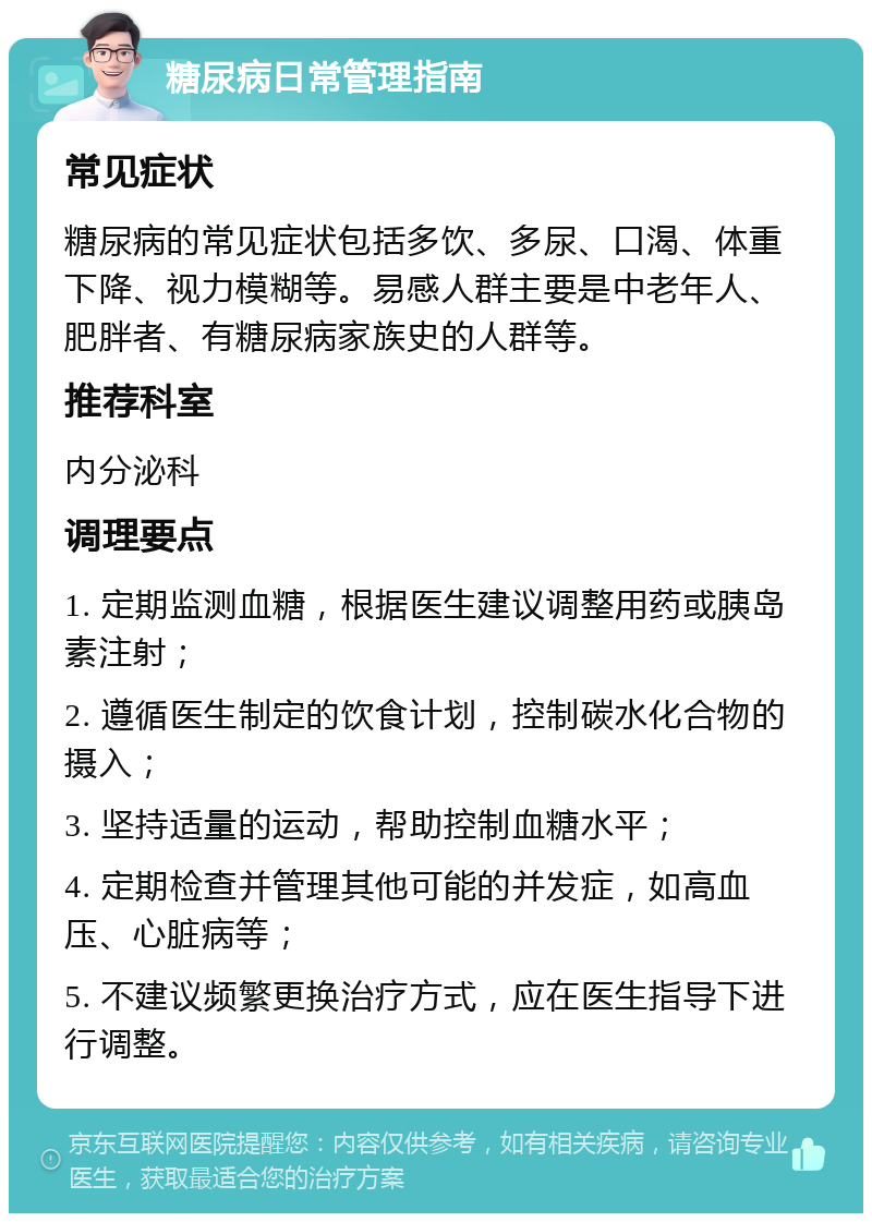 糖尿病日常管理指南 常见症状 糖尿病的常见症状包括多饮、多尿、口渴、体重下降、视力模糊等。易感人群主要是中老年人、肥胖者、有糖尿病家族史的人群等。 推荐科室 内分泌科 调理要点 1. 定期监测血糖，根据医生建议调整用药或胰岛素注射； 2. 遵循医生制定的饮食计划，控制碳水化合物的摄入； 3. 坚持适量的运动，帮助控制血糖水平； 4. 定期检查并管理其他可能的并发症，如高血压、心脏病等； 5. 不建议频繁更换治疗方式，应在医生指导下进行调整。