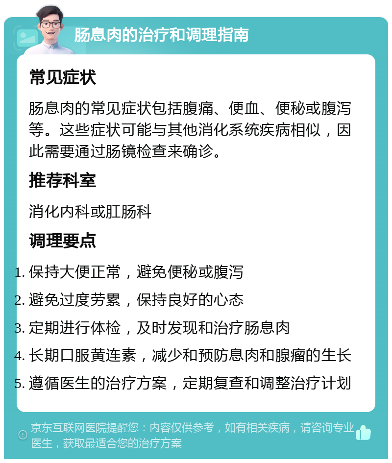 肠息肉的治疗和调理指南 常见症状 肠息肉的常见症状包括腹痛、便血、便秘或腹泻等。这些症状可能与其他消化系统疾病相似，因此需要通过肠镜检查来确诊。 推荐科室 消化内科或肛肠科 调理要点 保持大便正常，避免便秘或腹泻 避免过度劳累，保持良好的心态 定期进行体检，及时发现和治疗肠息肉 长期口服黄连素，减少和预防息肉和腺瘤的生长 遵循医生的治疗方案，定期复查和调整治疗计划