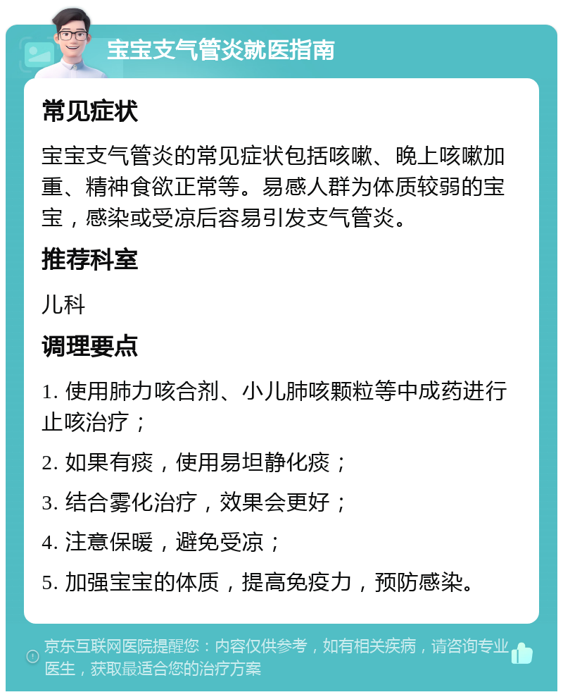 宝宝支气管炎就医指南 常见症状 宝宝支气管炎的常见症状包括咳嗽、晚上咳嗽加重、精神食欲正常等。易感人群为体质较弱的宝宝，感染或受凉后容易引发支气管炎。 推荐科室 儿科 调理要点 1. 使用肺力咳合剂、小儿肺咳颗粒等中成药进行止咳治疗； 2. 如果有痰，使用易坦静化痰； 3. 结合雾化治疗，效果会更好； 4. 注意保暖，避免受凉； 5. 加强宝宝的体质，提高免疫力，预防感染。