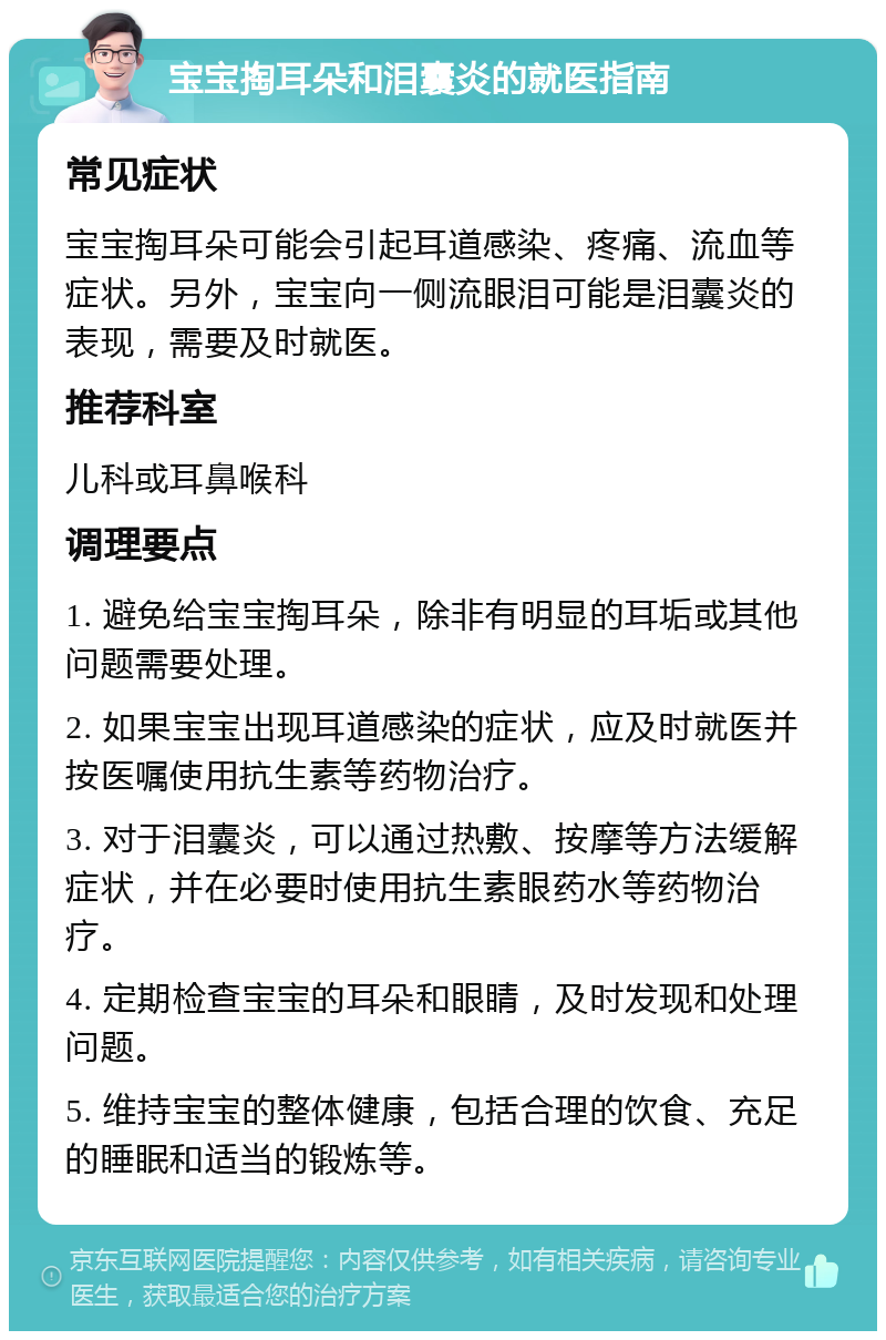 宝宝掏耳朵和泪囊炎的就医指南 常见症状 宝宝掏耳朵可能会引起耳道感染、疼痛、流血等症状。另外，宝宝向一侧流眼泪可能是泪囊炎的表现，需要及时就医。 推荐科室 儿科或耳鼻喉科 调理要点 1. 避免给宝宝掏耳朵，除非有明显的耳垢或其他问题需要处理。 2. 如果宝宝出现耳道感染的症状，应及时就医并按医嘱使用抗生素等药物治疗。 3. 对于泪囊炎，可以通过热敷、按摩等方法缓解症状，并在必要时使用抗生素眼药水等药物治疗。 4. 定期检查宝宝的耳朵和眼睛，及时发现和处理问题。 5. 维持宝宝的整体健康，包括合理的饮食、充足的睡眠和适当的锻炼等。