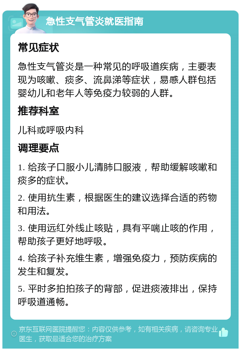 急性支气管炎就医指南 常见症状 急性支气管炎是一种常见的呼吸道疾病，主要表现为咳嗽、痰多、流鼻涕等症状，易感人群包括婴幼儿和老年人等免疫力较弱的人群。 推荐科室 儿科或呼吸内科 调理要点 1. 给孩子口服小儿清肺口服液，帮助缓解咳嗽和痰多的症状。 2. 使用抗生素，根据医生的建议选择合适的药物和用法。 3. 使用远红外线止咳贴，具有平喘止咳的作用，帮助孩子更好地呼吸。 4. 给孩子补充维生素，增强免疫力，预防疾病的发生和复发。 5. 平时多拍拍孩子的背部，促进痰液排出，保持呼吸道通畅。