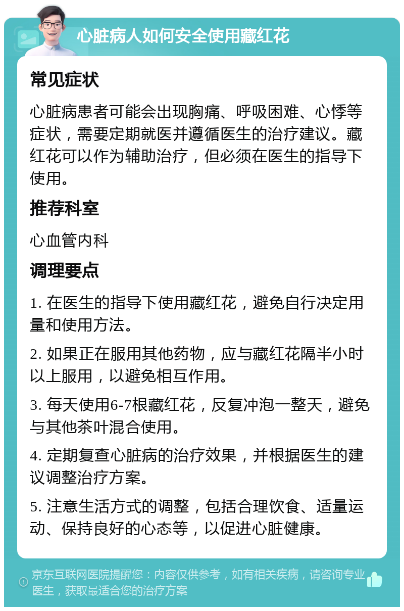 心脏病人如何安全使用藏红花 常见症状 心脏病患者可能会出现胸痛、呼吸困难、心悸等症状，需要定期就医并遵循医生的治疗建议。藏红花可以作为辅助治疗，但必须在医生的指导下使用。 推荐科室 心血管内科 调理要点 1. 在医生的指导下使用藏红花，避免自行决定用量和使用方法。 2. 如果正在服用其他药物，应与藏红花隔半小时以上服用，以避免相互作用。 3. 每天使用6-7根藏红花，反复冲泡一整天，避免与其他茶叶混合使用。 4. 定期复查心脏病的治疗效果，并根据医生的建议调整治疗方案。 5. 注意生活方式的调整，包括合理饮食、适量运动、保持良好的心态等，以促进心脏健康。