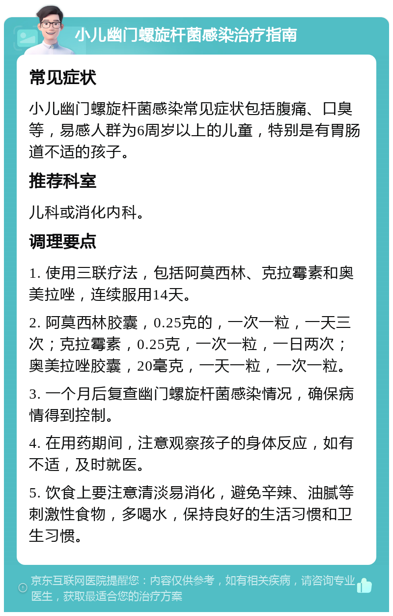 小儿幽门螺旋杆菌感染治疗指南 常见症状 小儿幽门螺旋杆菌感染常见症状包括腹痛、口臭等，易感人群为6周岁以上的儿童，特别是有胃肠道不适的孩子。 推荐科室 儿科或消化内科。 调理要点 1. 使用三联疗法，包括阿莫西林、克拉霉素和奥美拉唑，连续服用14天。 2. 阿莫西林胶囊，0.25克的，一次一粒，一天三次；克拉霉素，0.25克，一次一粒，一日两次；奥美拉唑胶囊，20毫克，一天一粒，一次一粒。 3. 一个月后复查幽门螺旋杆菌感染情况，确保病情得到控制。 4. 在用药期间，注意观察孩子的身体反应，如有不适，及时就医。 5. 饮食上要注意清淡易消化，避免辛辣、油腻等刺激性食物，多喝水，保持良好的生活习惯和卫生习惯。