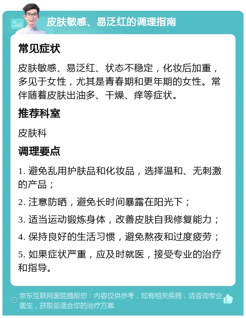 皮肤敏感、易泛红的调理指南 常见症状 皮肤敏感、易泛红、状态不稳定，化妆后加重，多见于女性，尤其是青春期和更年期的女性。常伴随着皮肤出油多、干燥、痒等症状。 推荐科室 皮肤科 调理要点 1. 避免乱用护肤品和化妆品，选择温和、无刺激的产品； 2. 注意防晒，避免长时间暴露在阳光下； 3. 适当运动锻炼身体，改善皮肤自我修复能力； 4. 保持良好的生活习惯，避免熬夜和过度疲劳； 5. 如果症状严重，应及时就医，接受专业的治疗和指导。