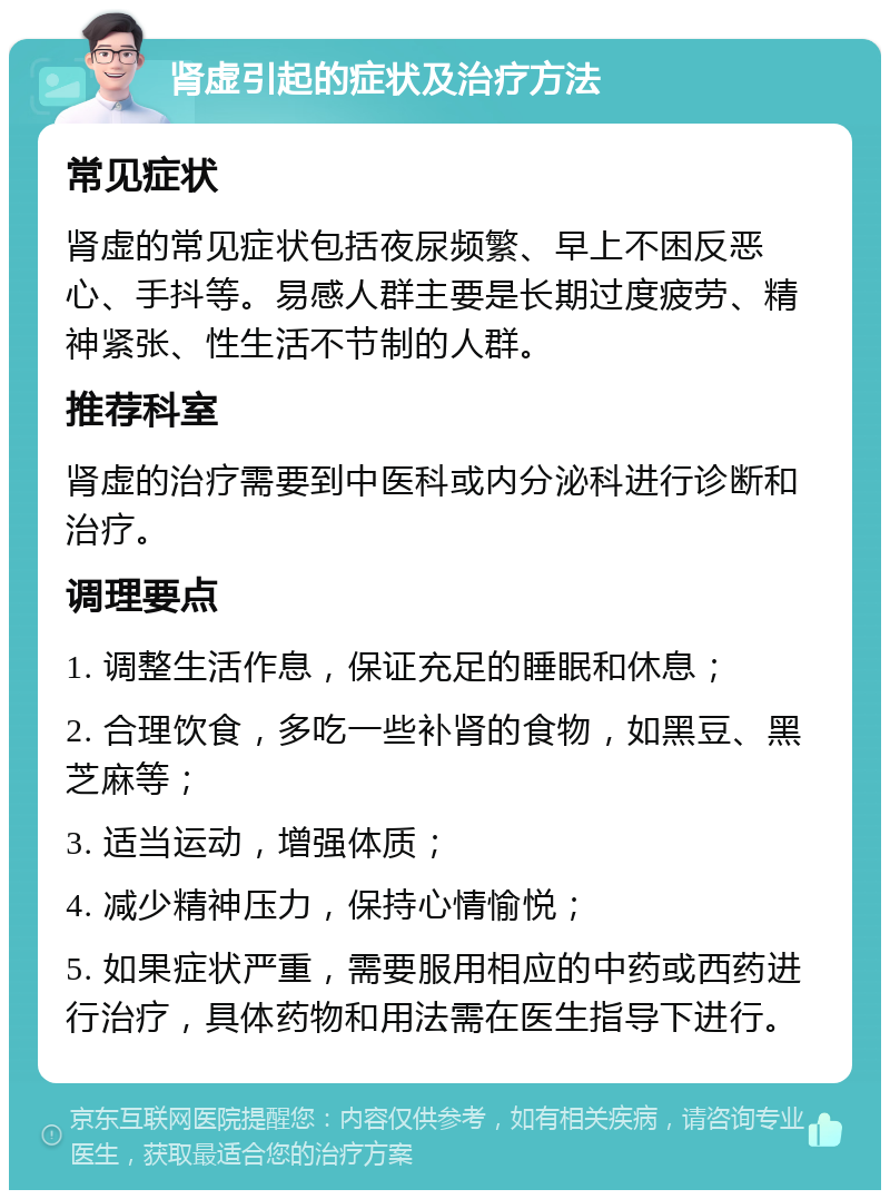 肾虚引起的症状及治疗方法 常见症状 肾虚的常见症状包括夜尿频繁、早上不困反恶心、手抖等。易感人群主要是长期过度疲劳、精神紧张、性生活不节制的人群。 推荐科室 肾虚的治疗需要到中医科或内分泌科进行诊断和治疗。 调理要点 1. 调整生活作息，保证充足的睡眠和休息； 2. 合理饮食，多吃一些补肾的食物，如黑豆、黑芝麻等； 3. 适当运动，增强体质； 4. 减少精神压力，保持心情愉悦； 5. 如果症状严重，需要服用相应的中药或西药进行治疗，具体药物和用法需在医生指导下进行。