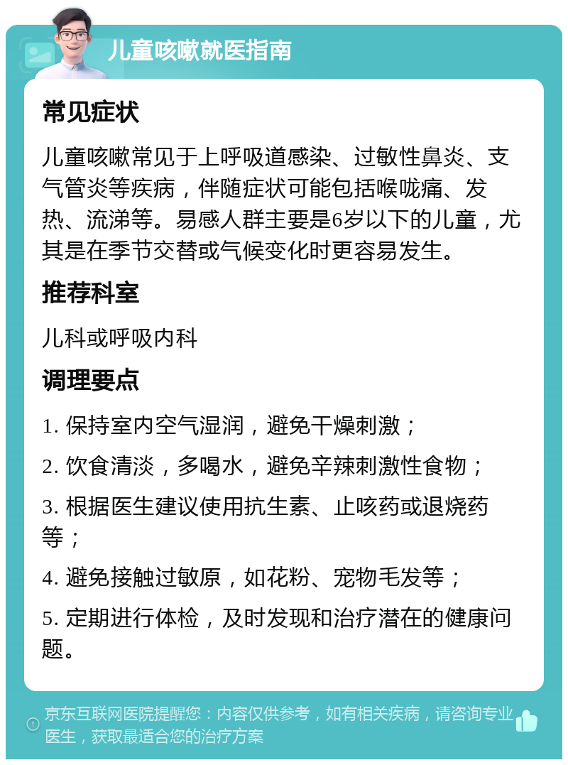 儿童咳嗽就医指南 常见症状 儿童咳嗽常见于上呼吸道感染、过敏性鼻炎、支气管炎等疾病，伴随症状可能包括喉咙痛、发热、流涕等。易感人群主要是6岁以下的儿童，尤其是在季节交替或气候变化时更容易发生。 推荐科室 儿科或呼吸内科 调理要点 1. 保持室内空气湿润，避免干燥刺激； 2. 饮食清淡，多喝水，避免辛辣刺激性食物； 3. 根据医生建议使用抗生素、止咳药或退烧药等； 4. 避免接触过敏原，如花粉、宠物毛发等； 5. 定期进行体检，及时发现和治疗潜在的健康问题。