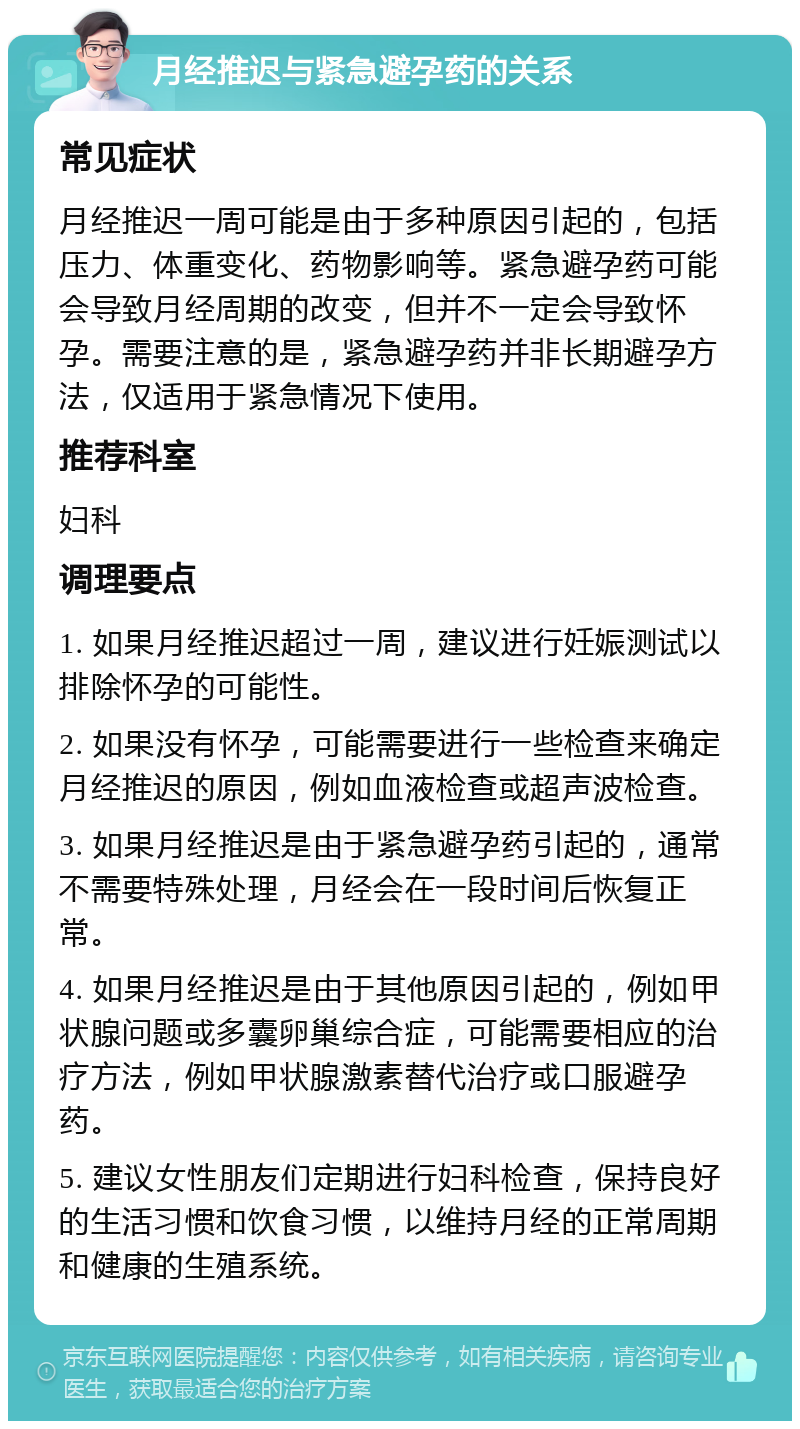 月经推迟与紧急避孕药的关系 常见症状 月经推迟一周可能是由于多种原因引起的，包括压力、体重变化、药物影响等。紧急避孕药可能会导致月经周期的改变，但并不一定会导致怀孕。需要注意的是，紧急避孕药并非长期避孕方法，仅适用于紧急情况下使用。 推荐科室 妇科 调理要点 1. 如果月经推迟超过一周，建议进行妊娠测试以排除怀孕的可能性。 2. 如果没有怀孕，可能需要进行一些检查来确定月经推迟的原因，例如血液检查或超声波检查。 3. 如果月经推迟是由于紧急避孕药引起的，通常不需要特殊处理，月经会在一段时间后恢复正常。 4. 如果月经推迟是由于其他原因引起的，例如甲状腺问题或多囊卵巢综合症，可能需要相应的治疗方法，例如甲状腺激素替代治疗或口服避孕药。 5. 建议女性朋友们定期进行妇科检查，保持良好的生活习惯和饮食习惯，以维持月经的正常周期和健康的生殖系统。