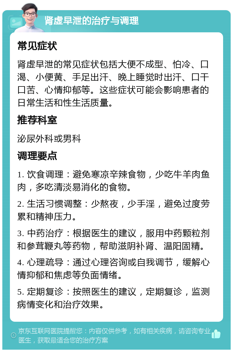 肾虚早泄的治疗与调理 常见症状 肾虚早泄的常见症状包括大便不成型、怕冷、口渴、小便黄、手足出汗、晚上睡觉时出汗、口干口苦、心情抑郁等。这些症状可能会影响患者的日常生活和性生活质量。 推荐科室 泌尿外科或男科 调理要点 1. 饮食调理：避免寒凉辛辣食物，少吃牛羊肉鱼肉，多吃清淡易消化的食物。 2. 生活习惯调整：少熬夜，少手淫，避免过度劳累和精神压力。 3. 中药治疗：根据医生的建议，服用中药颗粒剂和参茸鞭丸等药物，帮助滋阴补肾、温阳固精。 4. 心理疏导：通过心理咨询或自我调节，缓解心情抑郁和焦虑等负面情绪。 5. 定期复诊：按照医生的建议，定期复诊，监测病情变化和治疗效果。