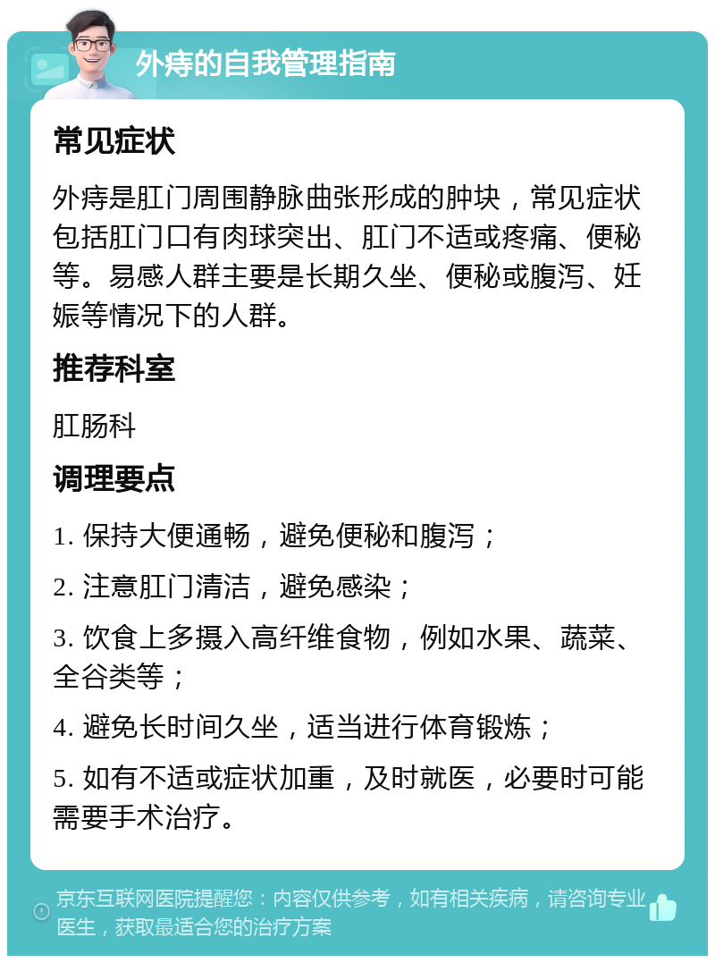 外痔的自我管理指南 常见症状 外痔是肛门周围静脉曲张形成的肿块，常见症状包括肛门口有肉球突出、肛门不适或疼痛、便秘等。易感人群主要是长期久坐、便秘或腹泻、妊娠等情况下的人群。 推荐科室 肛肠科 调理要点 1. 保持大便通畅，避免便秘和腹泻； 2. 注意肛门清洁，避免感染； 3. 饮食上多摄入高纤维食物，例如水果、蔬菜、全谷类等； 4. 避免长时间久坐，适当进行体育锻炼； 5. 如有不适或症状加重，及时就医，必要时可能需要手术治疗。