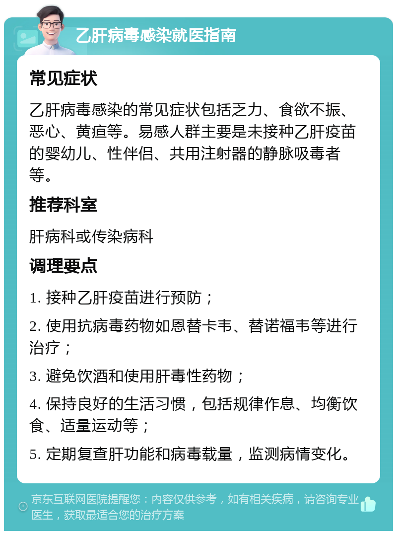 乙肝病毒感染就医指南 常见症状 乙肝病毒感染的常见症状包括乏力、食欲不振、恶心、黄疸等。易感人群主要是未接种乙肝疫苗的婴幼儿、性伴侣、共用注射器的静脉吸毒者等。 推荐科室 肝病科或传染病科 调理要点 1. 接种乙肝疫苗进行预防； 2. 使用抗病毒药物如恩替卡韦、替诺福韦等进行治疗； 3. 避免饮酒和使用肝毒性药物； 4. 保持良好的生活习惯，包括规律作息、均衡饮食、适量运动等； 5. 定期复查肝功能和病毒载量，监测病情变化。