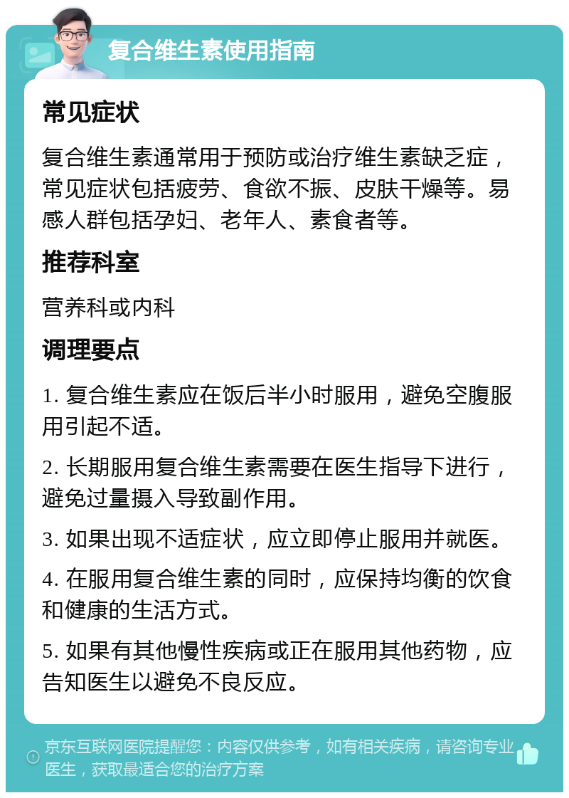 复合维生素使用指南 常见症状 复合维生素通常用于预防或治疗维生素缺乏症，常见症状包括疲劳、食欲不振、皮肤干燥等。易感人群包括孕妇、老年人、素食者等。 推荐科室 营养科或内科 调理要点 1. 复合维生素应在饭后半小时服用，避免空腹服用引起不适。 2. 长期服用复合维生素需要在医生指导下进行，避免过量摄入导致副作用。 3. 如果出现不适症状，应立即停止服用并就医。 4. 在服用复合维生素的同时，应保持均衡的饮食和健康的生活方式。 5. 如果有其他慢性疾病或正在服用其他药物，应告知医生以避免不良反应。