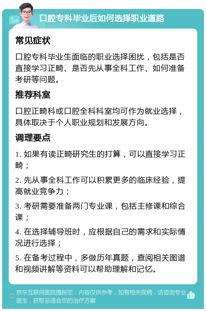 口腔专科毕业后如何选择职业道路 常见症状 口腔专科毕业生面临的职业选择困扰，包括是否直接学习正畸、是否先从事全科工作、如何准备考研等问题。 推荐科室 口腔正畸科或口腔全科科室均可作为就业选择，具体取决于个人职业规划和发展方向。 调理要点 1. 如果有读正畸研究生的打算，可以直接学习正畸； 2. 先从事全科工作可以积累更多的临床经验，提高就业竞争力； 3. 考研需要准备两门专业课，包括主修课和综合课； 4. 在选择辅导班时，应根据自己的需求和实际情况进行选择； 5. 在备考过程中，多做历年真题，查阅相关图谱和视频讲解等资料可以帮助理解和记忆。