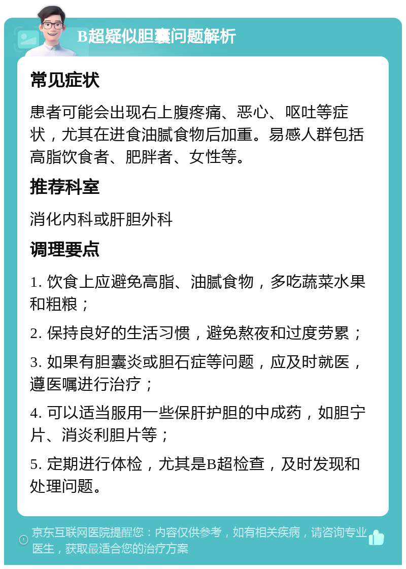 B超疑似胆囊问题解析 常见症状 患者可能会出现右上腹疼痛、恶心、呕吐等症状，尤其在进食油腻食物后加重。易感人群包括高脂饮食者、肥胖者、女性等。 推荐科室 消化内科或肝胆外科 调理要点 1. 饮食上应避免高脂、油腻食物，多吃蔬菜水果和粗粮； 2. 保持良好的生活习惯，避免熬夜和过度劳累； 3. 如果有胆囊炎或胆石症等问题，应及时就医，遵医嘱进行治疗； 4. 可以适当服用一些保肝护胆的中成药，如胆宁片、消炎利胆片等； 5. 定期进行体检，尤其是B超检查，及时发现和处理问题。