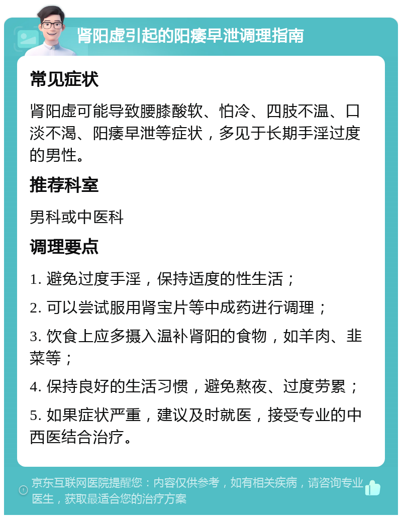 肾阳虚引起的阳痿早泄调理指南 常见症状 肾阳虚可能导致腰膝酸软、怕冷、四肢不温、口淡不渴、阳痿早泄等症状，多见于长期手淫过度的男性。 推荐科室 男科或中医科 调理要点 1. 避免过度手淫，保持适度的性生活； 2. 可以尝试服用肾宝片等中成药进行调理； 3. 饮食上应多摄入温补肾阳的食物，如羊肉、韭菜等； 4. 保持良好的生活习惯，避免熬夜、过度劳累； 5. 如果症状严重，建议及时就医，接受专业的中西医结合治疗。