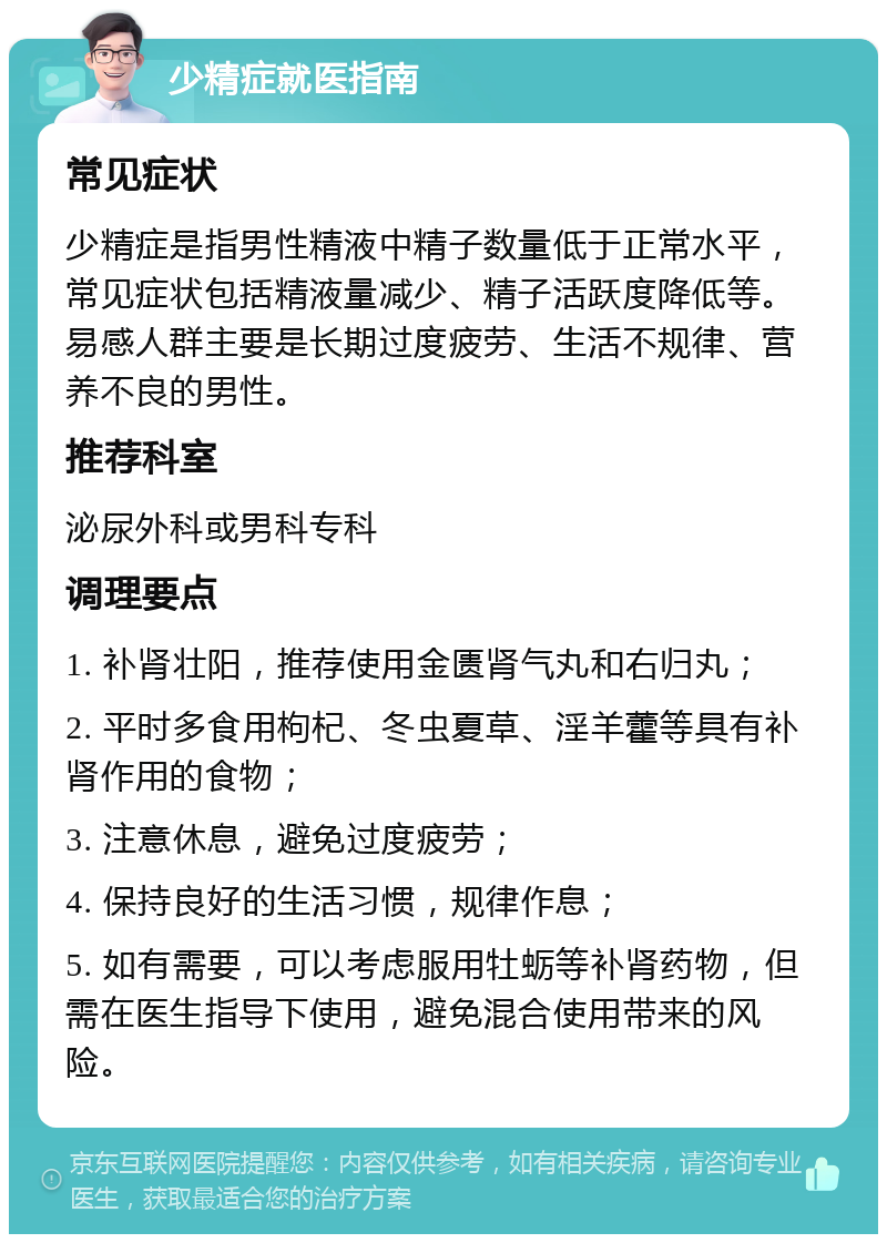 少精症就医指南 常见症状 少精症是指男性精液中精子数量低于正常水平，常见症状包括精液量减少、精子活跃度降低等。易感人群主要是长期过度疲劳、生活不规律、营养不良的男性。 推荐科室 泌尿外科或男科专科 调理要点 1. 补肾壮阳，推荐使用金匮肾气丸和右归丸； 2. 平时多食用枸杞、冬虫夏草、淫羊藿等具有补肾作用的食物； 3. 注意休息，避免过度疲劳； 4. 保持良好的生活习惯，规律作息； 5. 如有需要，可以考虑服用牡蛎等补肾药物，但需在医生指导下使用，避免混合使用带来的风险。