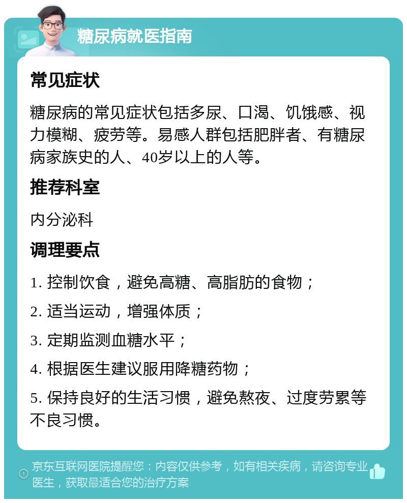 糖尿病就医指南 常见症状 糖尿病的常见症状包括多尿、口渴、饥饿感、视力模糊、疲劳等。易感人群包括肥胖者、有糖尿病家族史的人、40岁以上的人等。 推荐科室 内分泌科 调理要点 1. 控制饮食，避免高糖、高脂肪的食物； 2. 适当运动，增强体质； 3. 定期监测血糖水平； 4. 根据医生建议服用降糖药物； 5. 保持良好的生活习惯，避免熬夜、过度劳累等不良习惯。